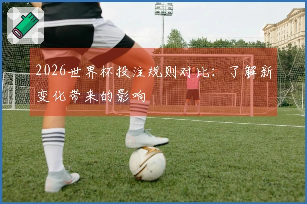 2026世界杯投注规则对比：了解新变化带来的影响