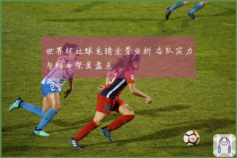 世界杯让球竞猜全景分析 各队实力与赔率深度盘点